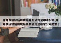 能开发区块链跨境结算的公司是哪家公司[能开发区块链跨境结算的公司是哪家公司做的]