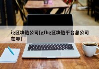 ig区块链公司[gfhg区块链平台总公司在哪]